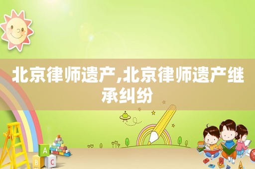 北京律師遺產,北京律師遺產繼承糾紛