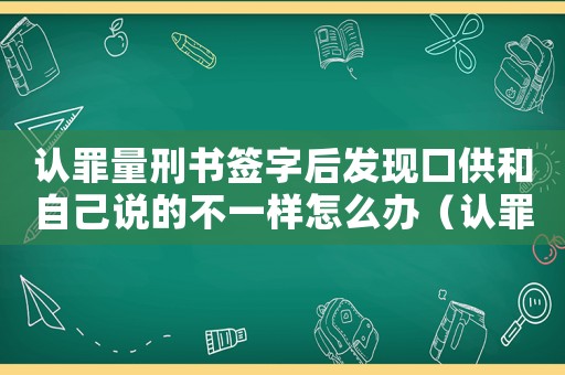 認(rèn)罪量刑書(shū)簽字后發(fā)現(xiàn)口供和自己說(shuō)的不一樣怎么辦（認(rèn)罪量刑書(shū)）