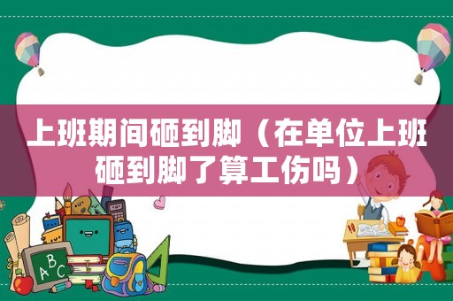 上班期間砸到腳（在單位上班砸到腳了算工傷嗎）