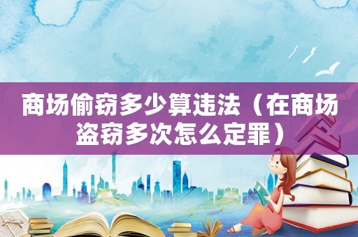 商場(chǎng)偷竊多少算違法（在商場(chǎng)盜竊多次怎么定罪）