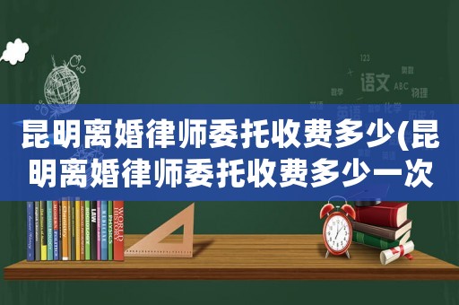 昆明離婚律師委托收費多少(昆明離婚律師委托收費多少一次)