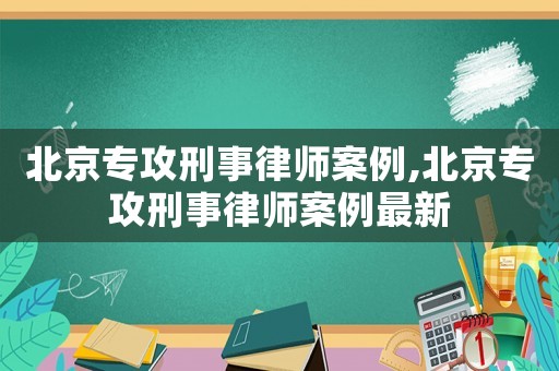 北京專攻刑事律師案例,北京專攻刑事律師案例最新