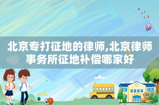 北京專打征地的律師,北京律師事務(wù)所征地補償哪家好