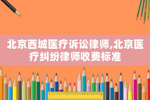 北京西城醫療訴訟律師,北京醫療糾紛律師收費標準