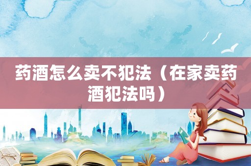 藥酒怎么賣不犯法（在家賣藥酒犯法嗎）