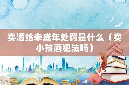 賣酒給未成年處罰是什么（賣小孩酒犯法嗎）