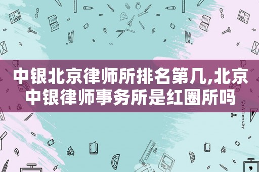 中銀北京律師所排名第幾,北京中銀律師事務所是紅圈所嗎