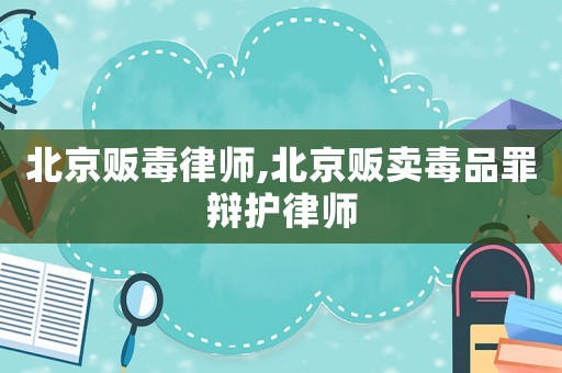 北京販毒律師,北京販賣毒品罪辯護律師