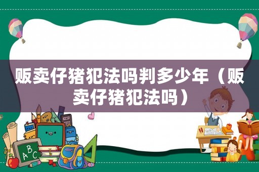 販賣仔豬犯法嗎判多少年（販賣仔豬犯法嗎）