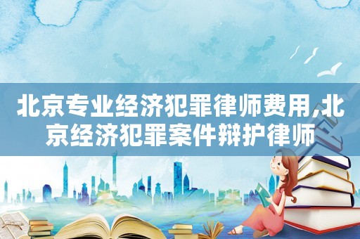北京專業經濟犯罪律師費用,北京經濟犯罪案件辯護律師