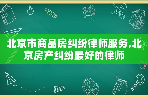 北京市商品房糾紛律師服務(wù),北京房產(chǎn)糾紛最好的律師