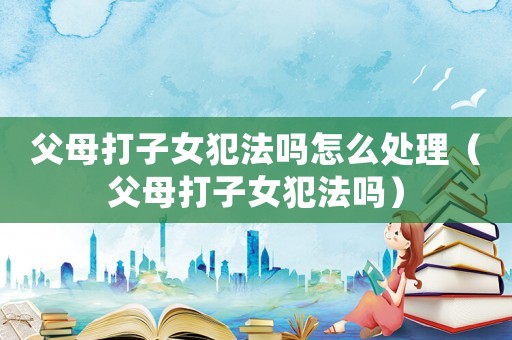 父母打子女犯法嗎怎么處理（父母打子女犯法嗎）