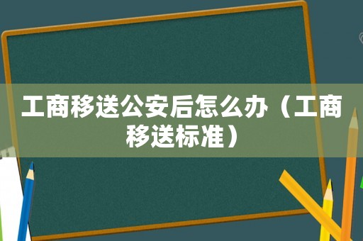 工商移送公安后怎么辦（工商移送標(biāo)準(zhǔn)）