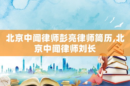 北京中聞律師彭亮律師簡歷,北京中聞律師劉長