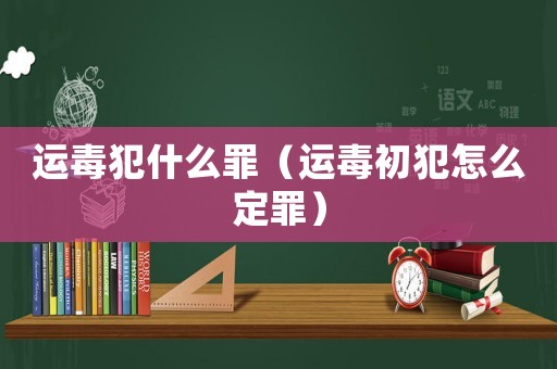 運(yùn)毒犯什么罪（運(yùn)毒初犯怎么定罪）