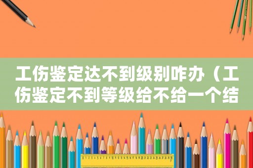 工傷鑒定達不到級別咋辦（工傷鑒定不到等級給不給一個結論書）