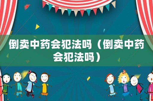 倒賣中藥會犯法嗎（倒賣中藥會犯法嗎）