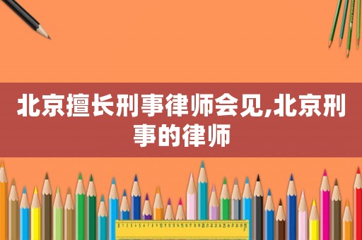 北京擅長刑事律師會見,北京刑事的律師