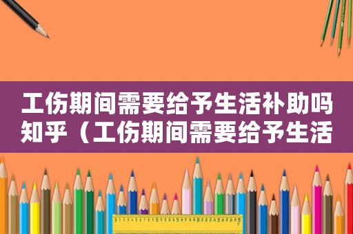 工傷期間需要給予生活補助嗎知乎（工傷期間需要給予生活補助嗎）