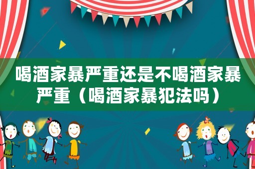 喝酒家暴嚴重還是不喝酒家暴嚴重（喝酒家暴犯法嗎）