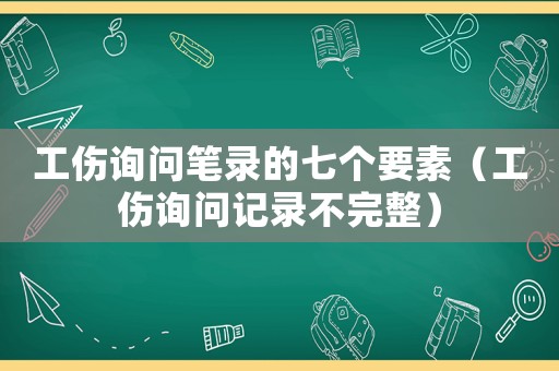 工傷詢問筆錄的七個要素（工傷詢問記錄不完整）
