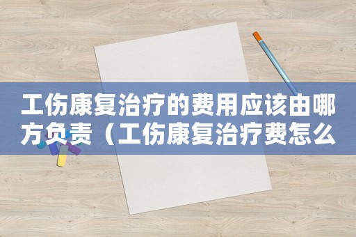 工傷康復治療的費用應該由哪方負責（工傷康復治療費怎么算）