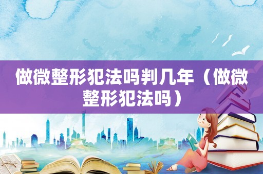 做微整形犯法嗎判幾年（做微整形犯法嗎）
