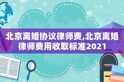 北京離婚協議律師費,北京離婚律師費用收取標準2021