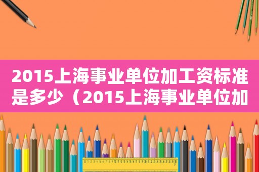 2015上海事業(yè)單位加工資標(biāo)準(zhǔn)是多少（2015上海事業(yè)單位加工資標(biāo)準(zhǔn)）
