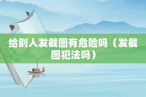 給別人發(fā)截圖有危險(xiǎn)嗎（發(fā)截圖犯法嗎）
