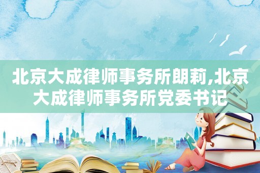 北京大成律師事務(wù)所朗莉,北京大成律師事務(wù)所黨委書記