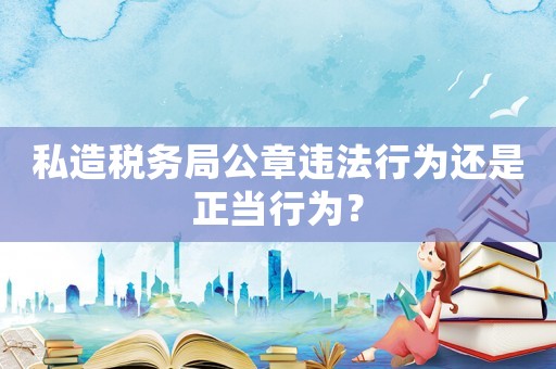 私造稅務(wù)局公章違法行為還是正當(dāng)行為？