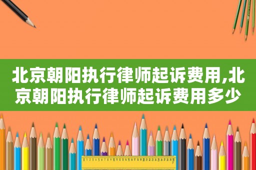 北京朝陽執行律師起訴費用,北京朝陽執行律師起訴費用多少錢