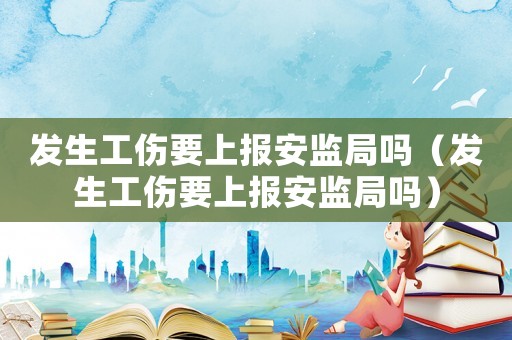 發生工傷要上報安監局嗎（發生工傷要上報安監局嗎）