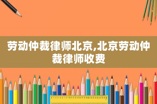 勞動仲裁律師北京,北京勞動仲裁律師收費