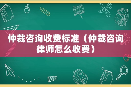 仲裁咨詢收費標準（仲裁咨詢律師怎么收費）