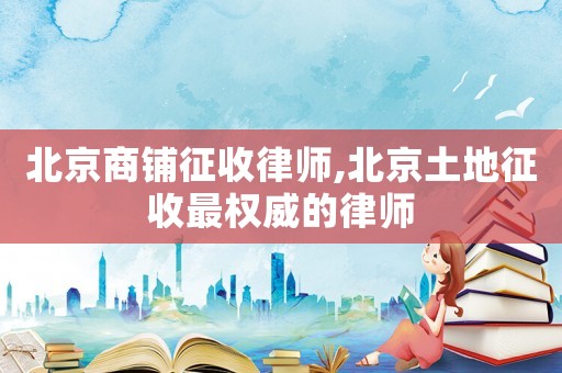 北京商鋪征收律師,北京土地征收最權威的律師
