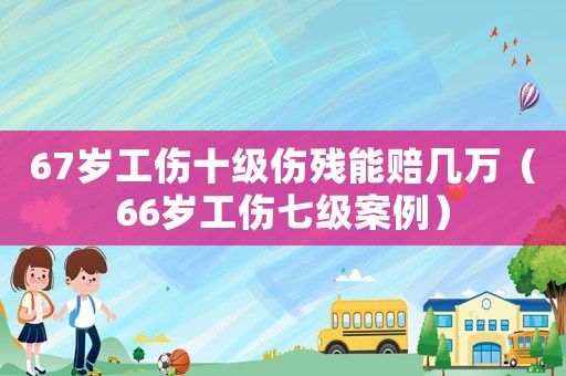 67歲工傷十級傷殘能賠幾萬（66歲工傷七級案例）