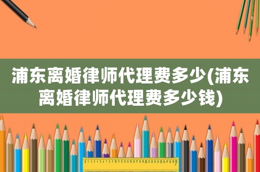 浦東離婚律師代理費多少(浦東離婚律師代理費多少錢)