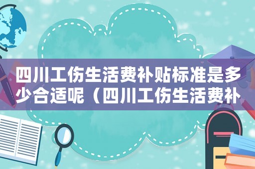 四川工傷生活費補貼標準是多少合適呢（四川工傷生活費補貼標準是多少合適）