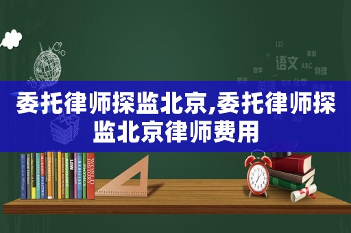 委托律師探監北京,委托律師探監北京律師費用