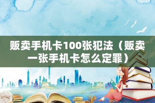 販賣手機卡100張犯法（販賣一張手機卡怎么定罪）