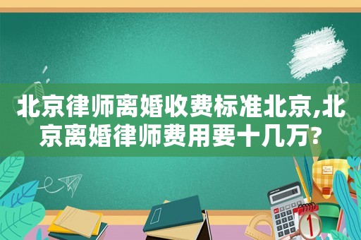 北京律師離婚收費標準北京,北京離婚律師費用要十幾萬?