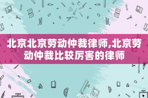 北京北京勞動仲裁律師,北京勞動仲裁比較厲害的律師