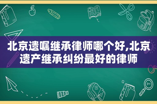 北京遺囑繼承律師哪個(gè)好,北京遺產(chǎn)繼承糾紛最好的律師