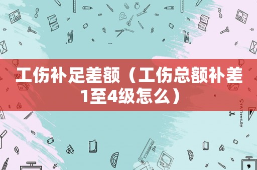 工傷補足差額（工傷總額補差1至4級怎么）