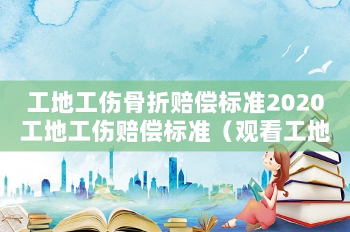 工地工傷骨折賠償標(biāo)準(zhǔn)2020工地工傷賠償標(biāo)準(zhǔn)（觀看工地工傷骨折）