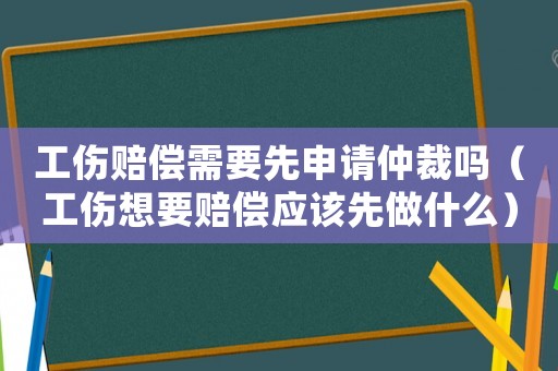 工傷賠償需要先申請仲裁嗎（工傷想要賠償應該先做什么）