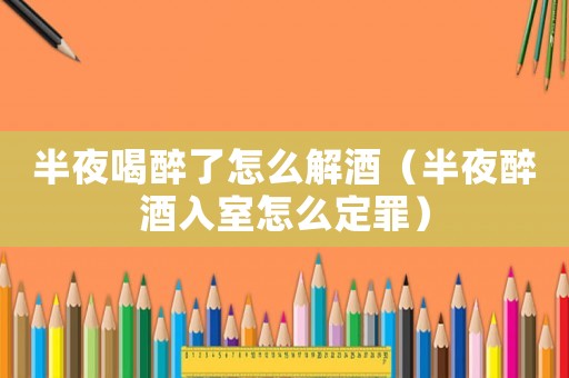 半夜喝醉了怎么解酒（半夜醉酒入室怎么定罪）