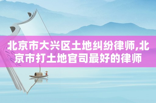 北京市大興區(qū)土地糾紛律師,北京市打土地官司最好的律師